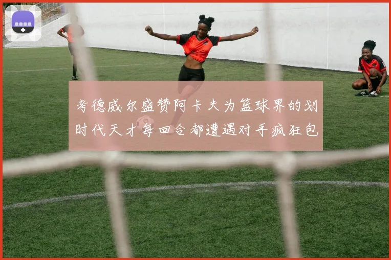 考德威尔盛赞阿卡夫为篮球界的划时代天才每回合都遭遇对手疯狂包夹挑战