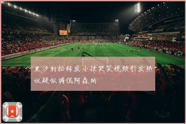 里沙利松转发小孩哭笑视频引发热议疑似调侃阿森纳