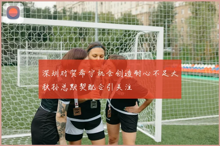 深圳对贺希宁机会创造耐心不足大秋孙总默契配合引关注