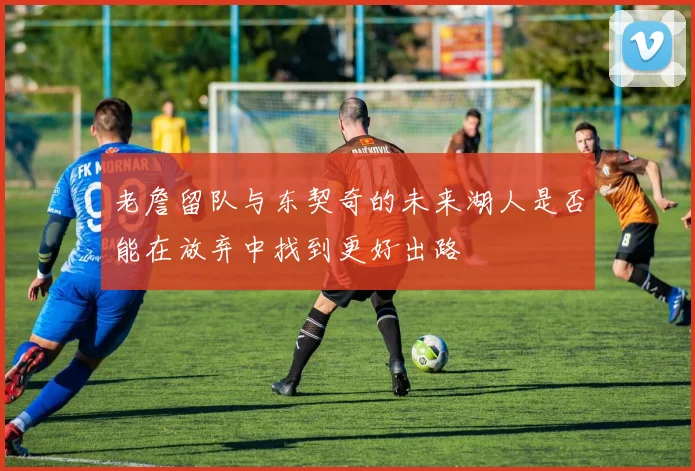 老詹留队与东契奇的未来湖人是否能在放弃中找到更好出路
