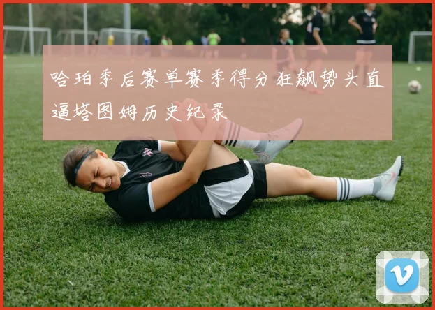 哈珀季后赛单赛季得分狂飙势头直逼塔图姆历史纪录