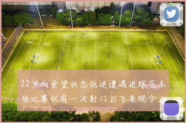 22岁向余望状态低迷遭遇进球荒本场比赛仅有一次射门打飞表现令人失望