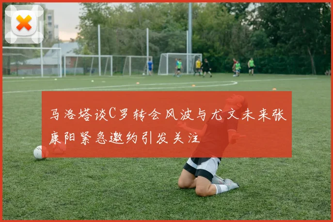 马洛塔谈C罗转会风波与尤文未来张康阳紧急邀约引发关注