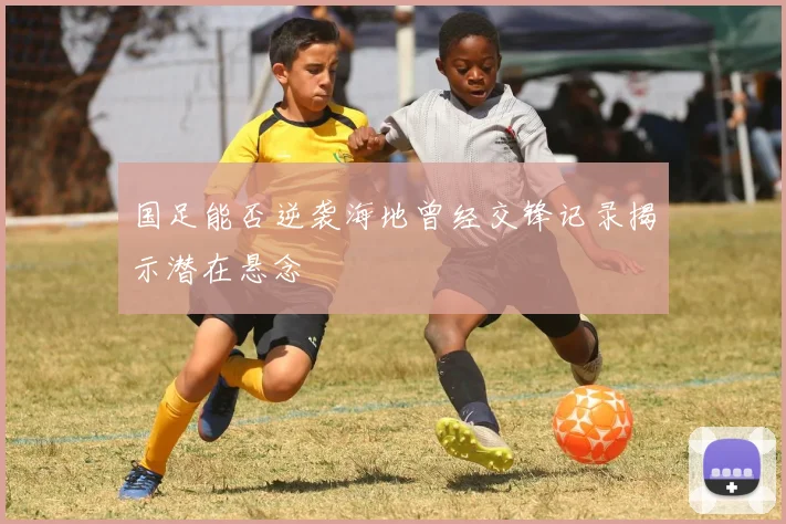 国足能否逆袭海地曾经交锋记录揭示潜在悬念